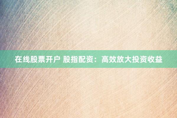 在线股票开户 股指配资：高效放大投资收益