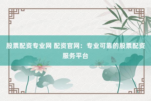 股票配资专业网 配资官网：专业可靠的股票配资服务平台