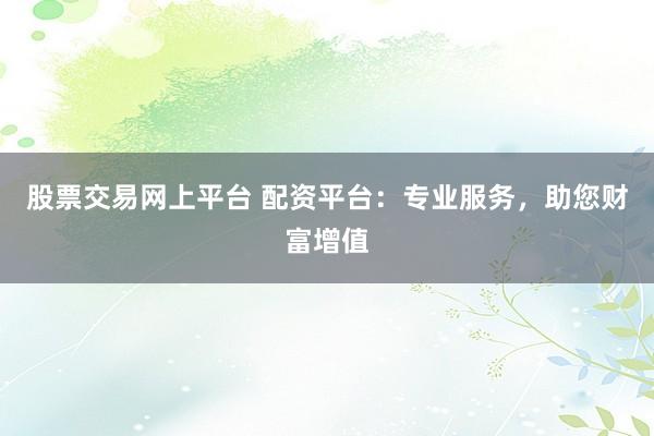 股票交易网上平台 配资平台：专业服务，助您财富增值