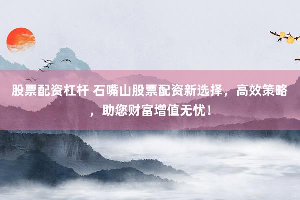股票配资杠杆 石嘴山股票配资新选择，高效策略，助您财富增值无忧！