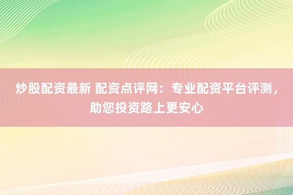 炒股配资最新 配资点评网：专业配资平台评测，助您投资路上更安心