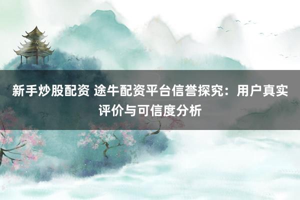 新手炒股配资 途牛配资平台信誉探究：用户真实评价与可信度分析