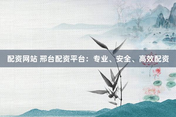配资网站 邢台配资平台：专业、安全、高效配资