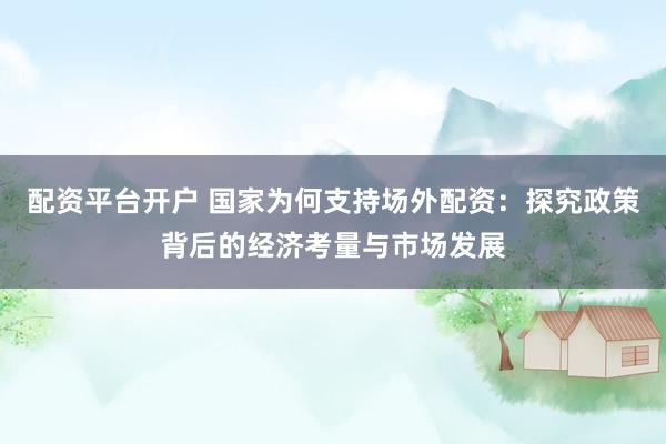 配资平台开户 国家为何支持场外配资：探究政策背后的经济考量与市场发展