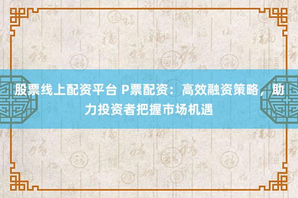 股票线上配资平台 P票配资：高效融资策略，助力投资者把握市场机遇