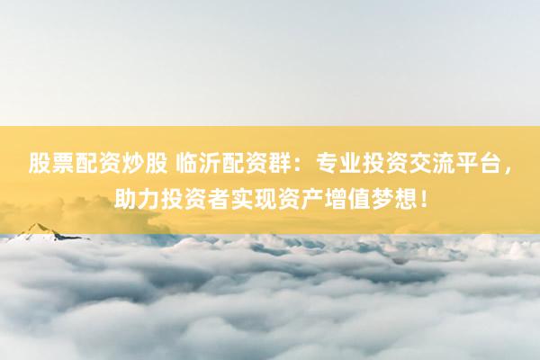 股票配资炒股 临沂配资群：专业投资交流平台，助力投资者实现资产增值梦想！