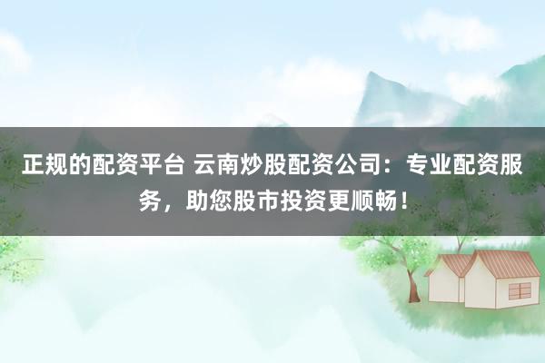 正规的配资平台 云南炒股配资公司：专业配资服务，助您股市投资更顺畅！