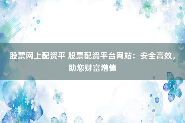 股票网上配资平 股票配资平台网站：安全高效，助您财富增值