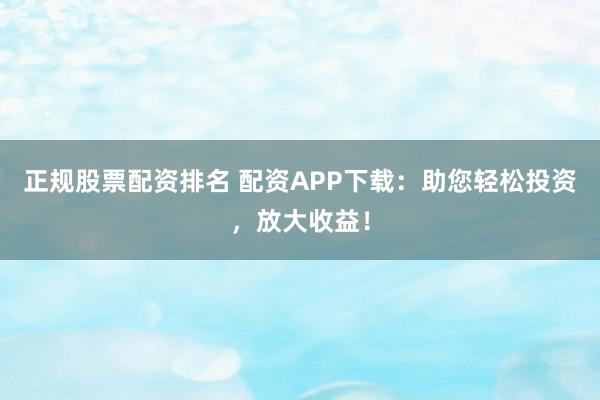 正规股票配资排名 配资APP下载：助您轻松投资，放大收益！