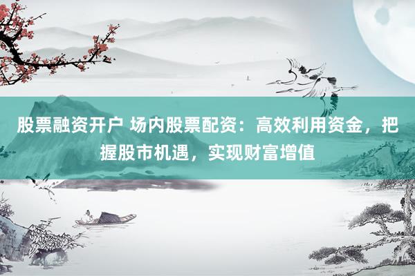 股票融资开户 场内股票配资：高效利用资金，把握股市机遇，实现财富增值