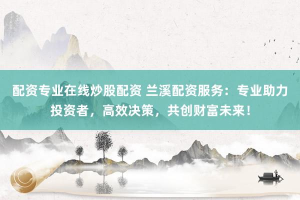 配资专业在线炒股配资 兰溪配资服务：专业助力投资者，高效决策，共创财富未来！