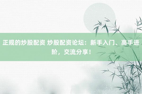 正规的炒股配资 炒股配资论坛：新手入门、高手进阶，交流分享！