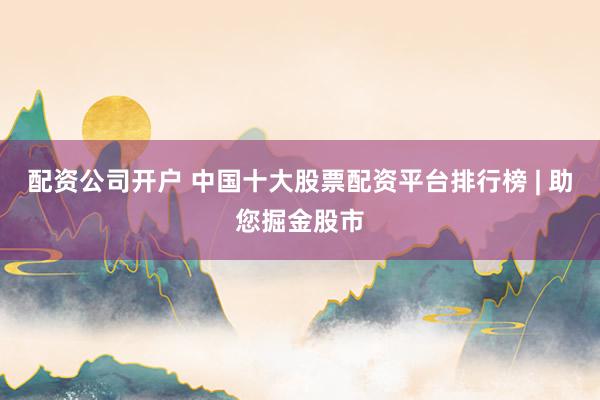 配资公司开户 中国十大股票配资平台排行榜 | 助您掘金股市